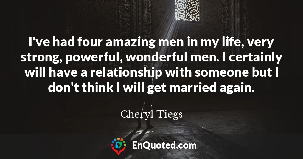 I've had four amazing men in my life, very strong, powerful, wonderful men. I certainly will have a relationship with someone but I don't think I will get married again.