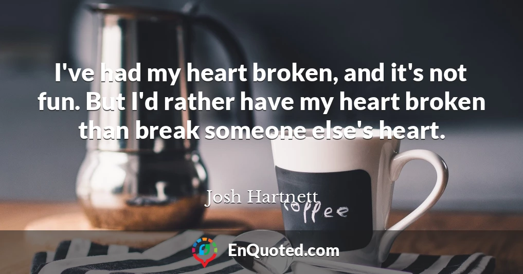 I've had my heart broken, and it's not fun. But I'd rather have my heart broken than break someone else's heart.