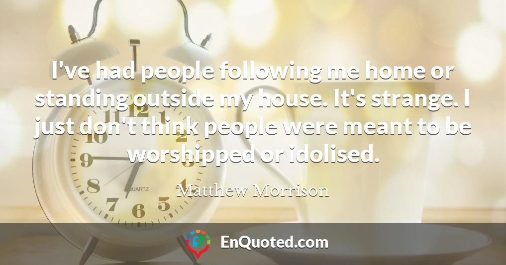 I've had people following me home or standing outside my house. It's strange. I just don't think people were meant to be worshipped or idolised.
