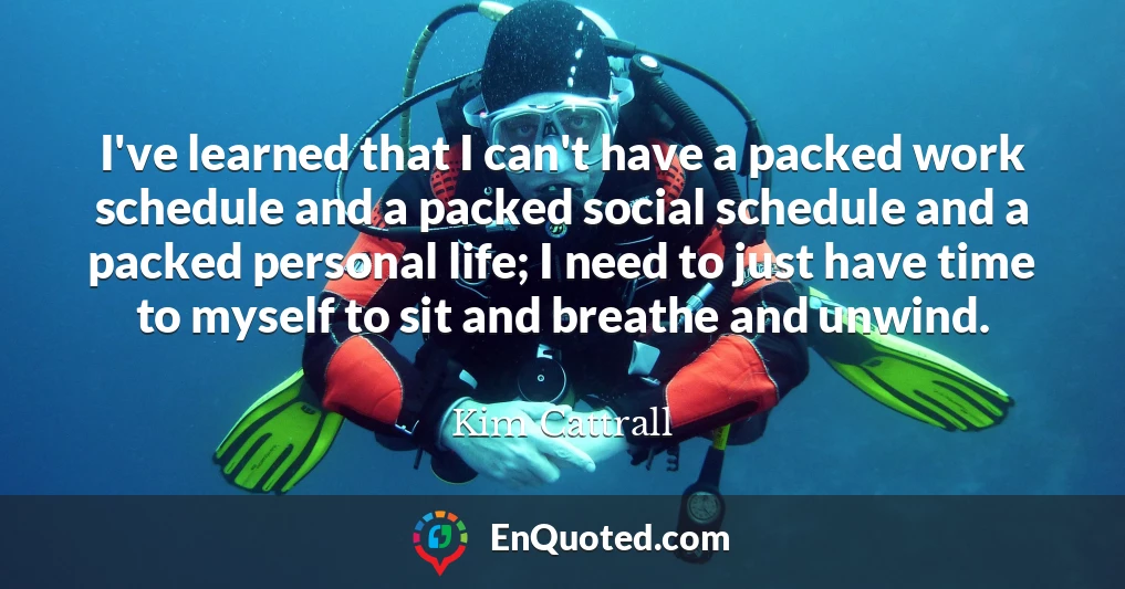 I've learned that I can't have a packed work schedule and a packed social schedule and a packed personal life; I need to just have time to myself to sit and breathe and unwind. I've learned that I can't have a packed work schedule and a packed social schedule and a packed personal life; I need to just have time to myself to sit and breathe and unwind.