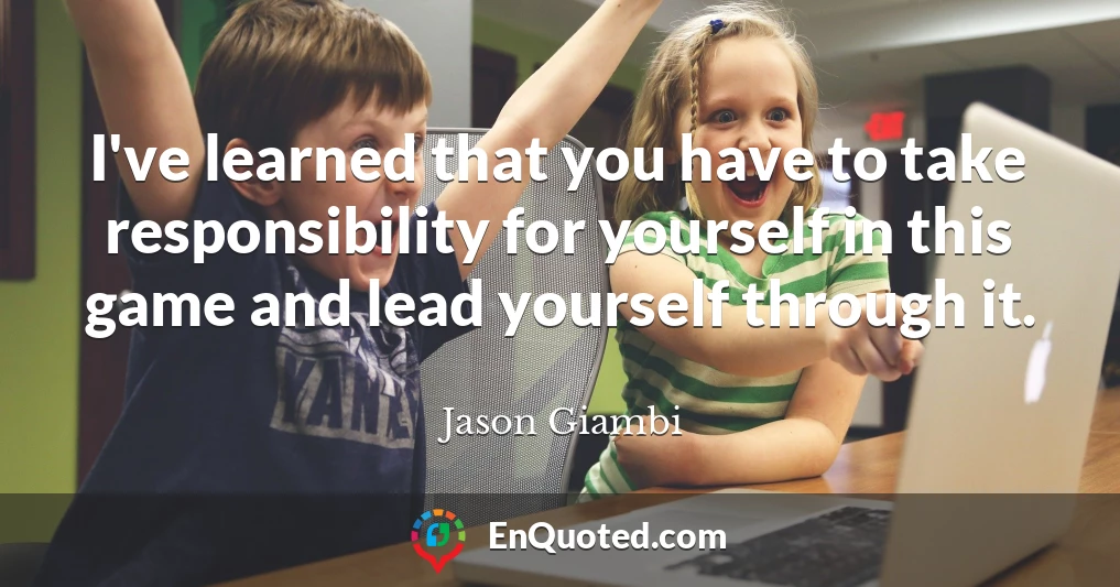 I've learned that you have to take responsibility for yourself in this game and lead yourself through it.