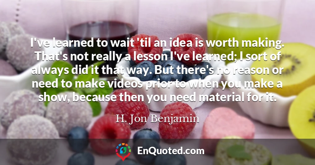I've learned to wait 'til an idea is worth making. That's not really a lesson I've learned; I sort of always did it that way. But there's no reason or need to make videos prior to when you make a show, because then you need material for it.