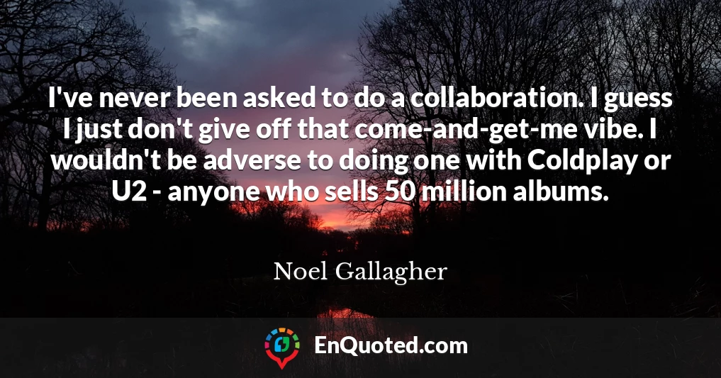 I've never been asked to do a collaboration. I guess I just don't give off that come-and-get-me vibe. I wouldn't be adverse to doing one with Coldplay or U2 - anyone who sells 50 million albums.