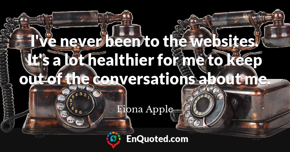 I've never been to the websites. It's a lot healthier for me to keep out of the conversations about me.