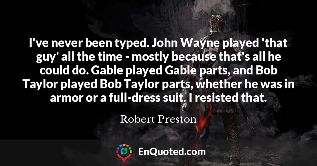 I've never been typed. John Wayne played 'that guy' all the time - mostly because that's all he could do. Gable played Gable parts, and Bob Taylor played Bob Taylor parts, whether he was in armor or a full-dress suit. I resisted that.