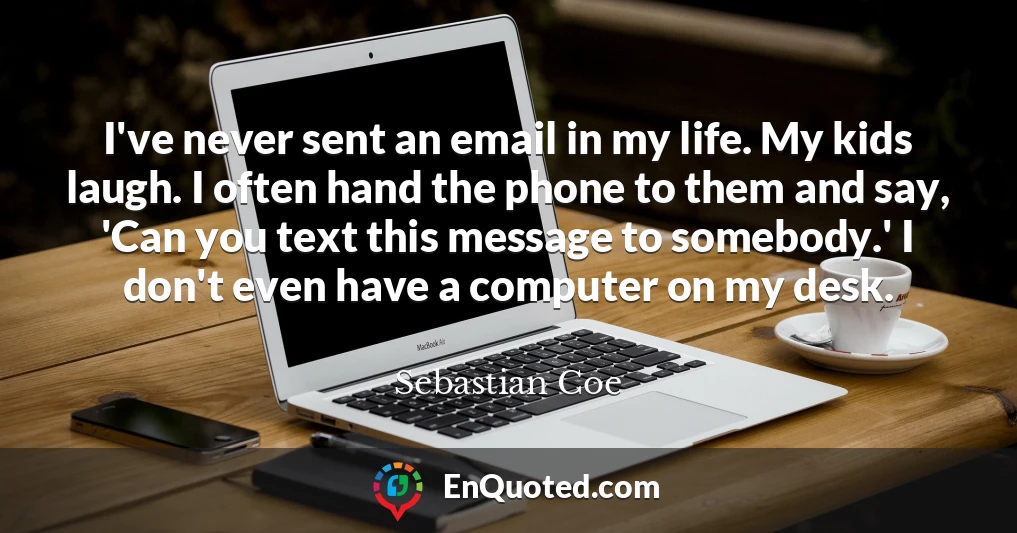 I've never sent an email in my life. My kids laugh. I often hand the phone to them and say, 'Can you text this message to somebody.' I don't even have a computer on my desk.