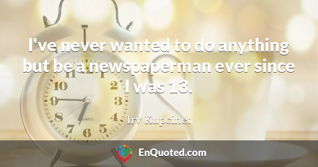 I've never wanted to do anything but be a newspaperman ever since I was 13.