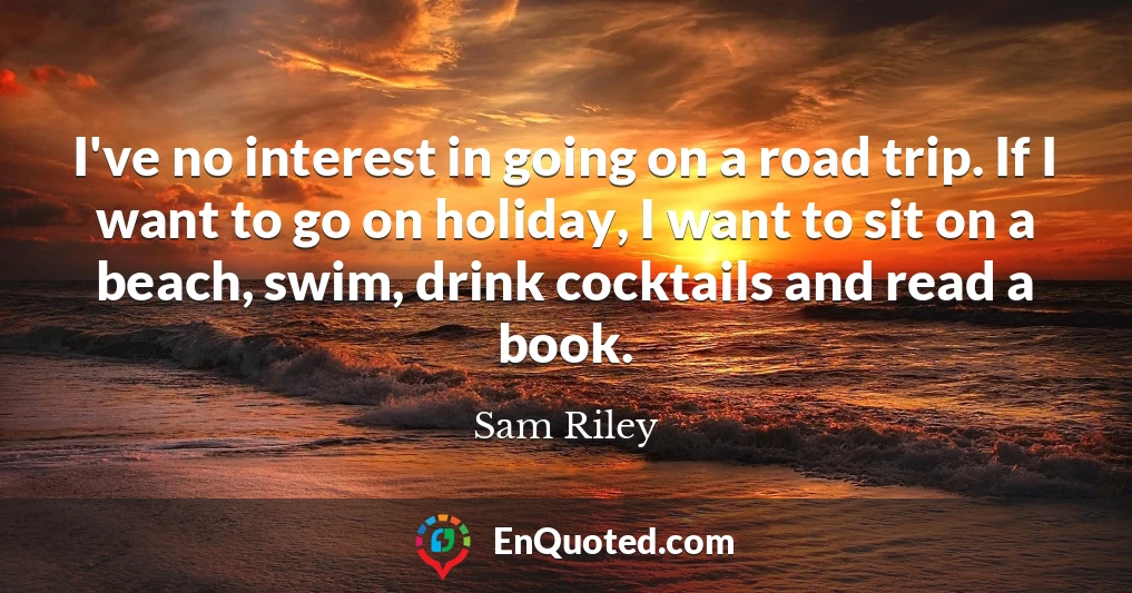 I've no interest in going on a road trip. If I want to go on holiday, I want to sit on a beach, swim, drink cocktails and read a book.