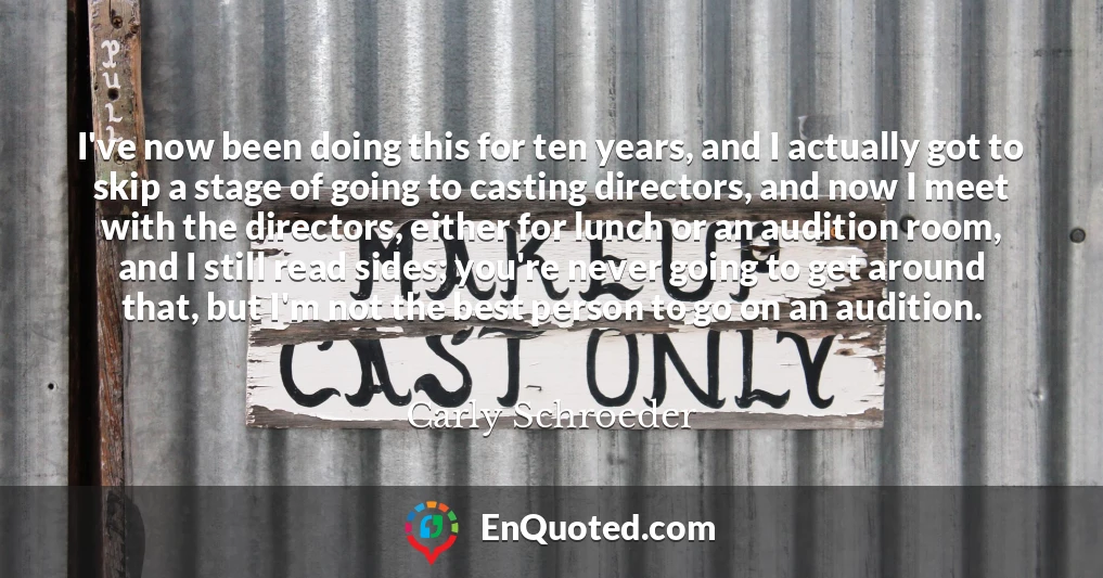 I've now been doing this for ten years, and I actually got to skip a stage of going to casting directors, and now I meet with the directors, either for lunch or an audition room, and I still read sides; you're never going to get around that, but I'm not the best person to go on an audition.