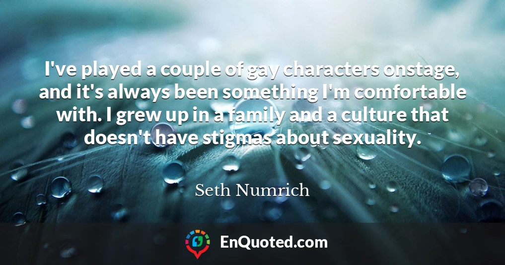 I've played a couple of gay characters onstage, and it's always been something I'm comfortable with. I grew up in a family and a culture that doesn't have stigmas about sexuality. I've played a couple of gay characters onstage, and it's always been something I'm comfortable with. I grew up in a family and a culture that doesn't have stigmas about sexuality.