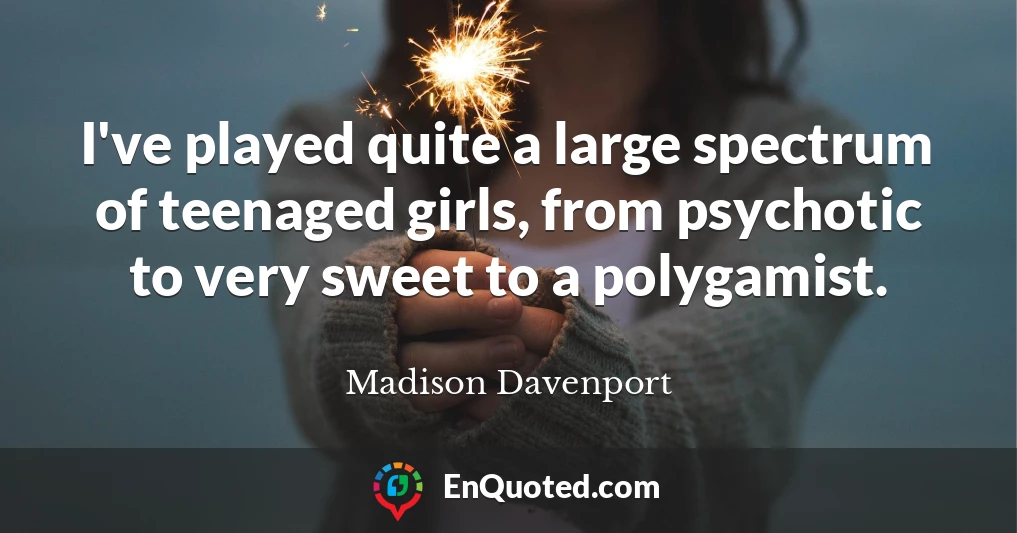 I've played quite a large spectrum of teenaged girls, from psychotic to very sweet to a polygamist.