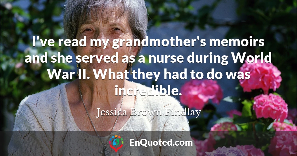 I've read my grandmother's memoirs and she served as a nurse during World War II. What they had to do was incredible.