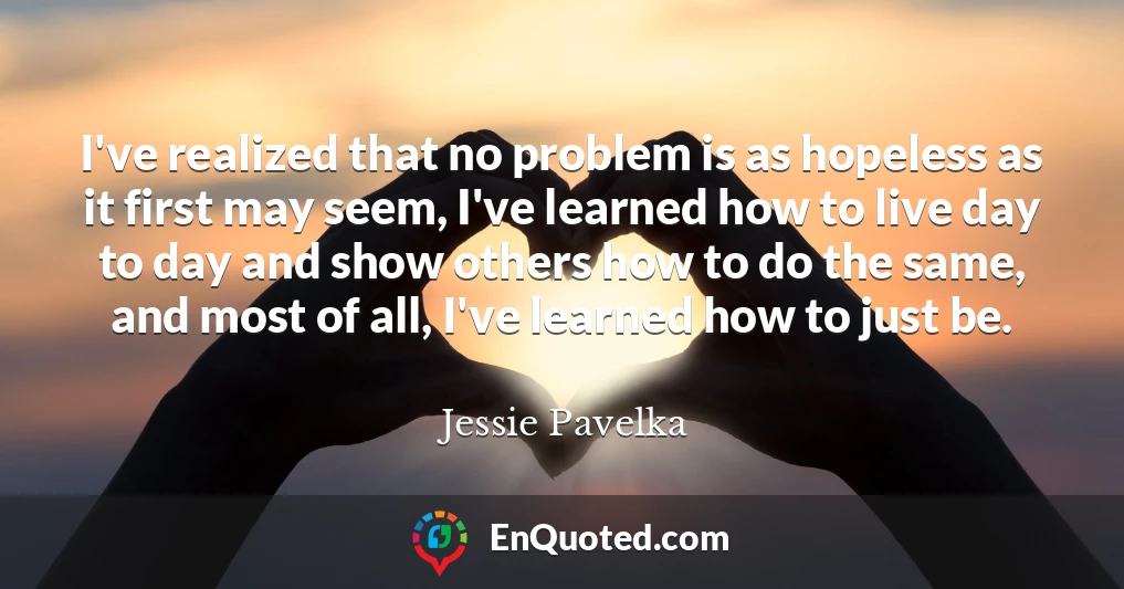 I've realized that no problem is as hopeless as it first may seem, I've learned how to live day to day and show others how to do the same, and most of all, I've learned how to just be.