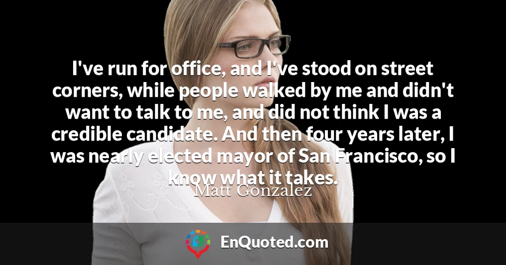 I've run for office, and I've stood on street corners, while people walked by me and didn't want to talk to me, and did not think I was a credible candidate. And then four years later, I was nearly elected mayor of San Francisco, so I know what it takes.