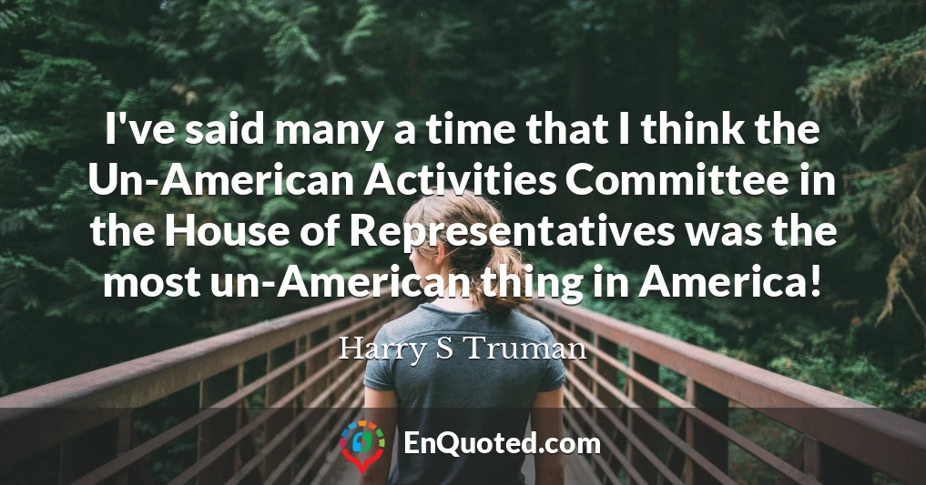 I've said many a time that I think the Un-American Activities Committee in the House of Representatives was the most un-American thing in America! I've said many a time that I think the Un-American Activities Committee in the House of Representatives was the most un-American thing in America!