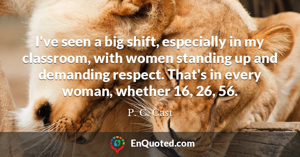 I've seen a big shift, especially in my classroom, with women standing up and demanding respect. That's in every woman, whether 16, 26, 56.