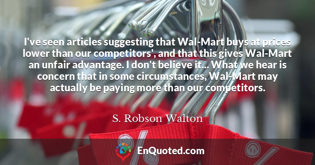 I've seen articles suggesting that Wal-Mart buys at prices lower than our competitors', and that this gives Wal-Mart an unfair advantage. I don't believe it... What we hear is concern that in some circumstances, Wal-Mart may actually be paying more than our competitors.