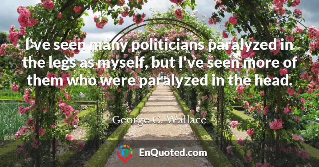 I've seen many politicians paralyzed in the legs as myself, but I've seen more of them who were paralyzed in the head.