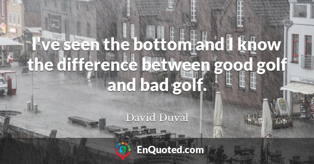 I've seen the bottom and I know the difference between good golf and bad golf.
