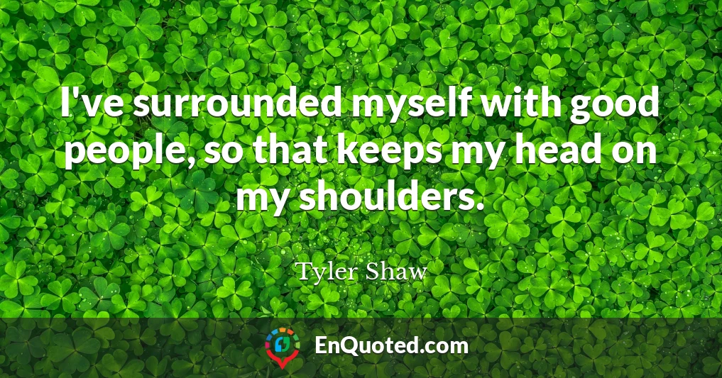 I've surrounded myself with good people, so that keeps my head on my shoulders.