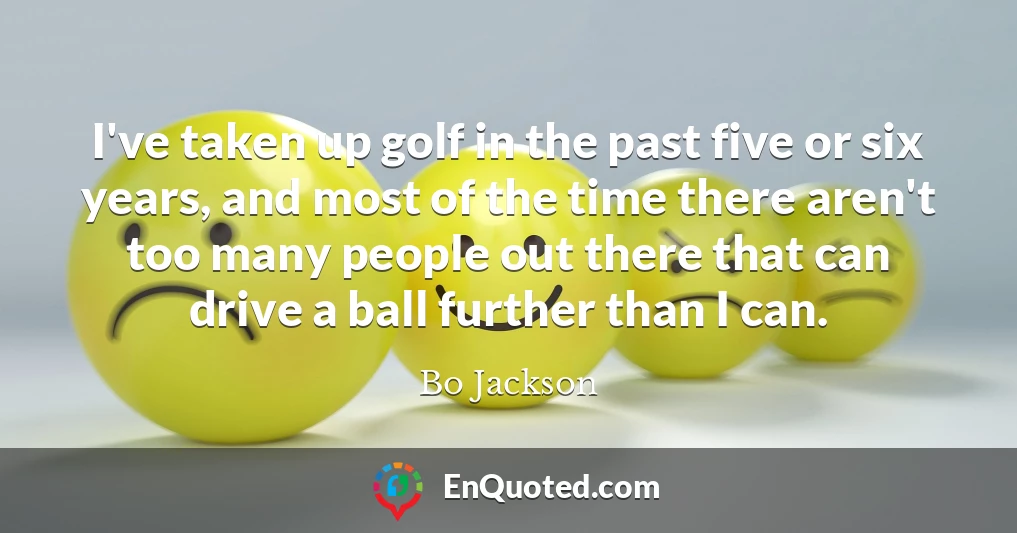 I've taken up golf in the past five or six years, and most of the time there aren't too many people out there that can drive a ball further than I can.
