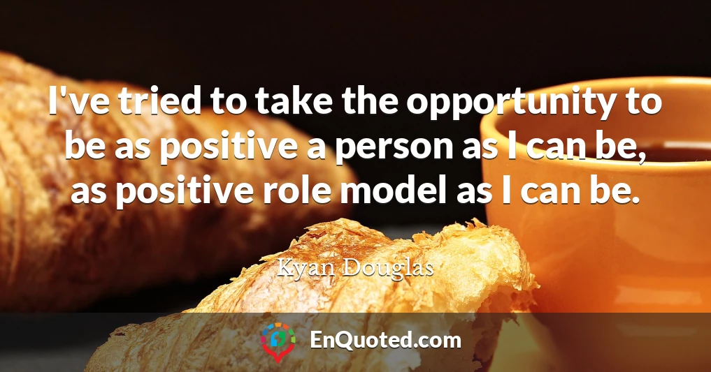 I've tried to take the opportunity to be as positive a person as I can be, as positive role model as I can be.