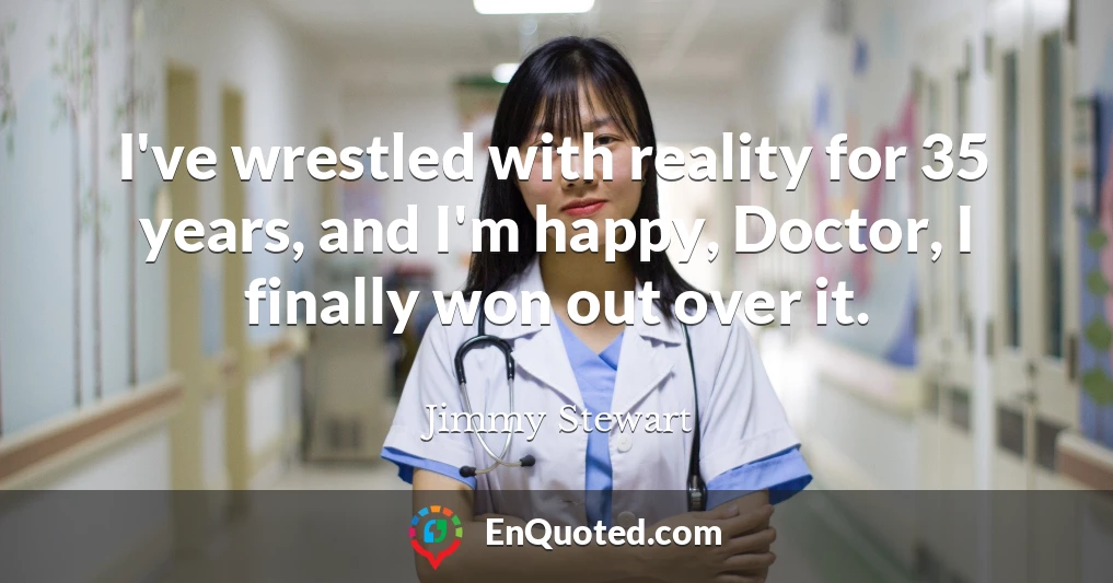 I've wrestled with reality for 35 years, and I'm happy, Doctor, I finally won out over it.