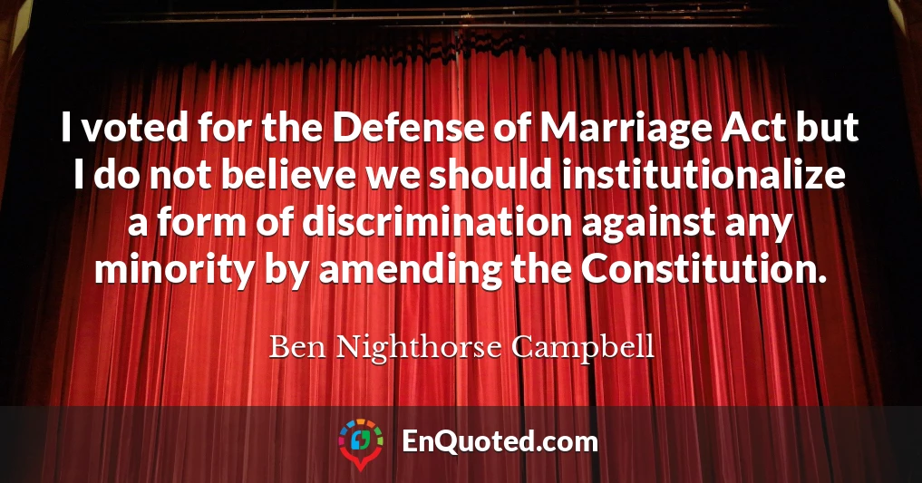 I voted for the Defense of Marriage Act but I do not believe we should institutionalize a form of discrimination against any minority by amending the Constitution.