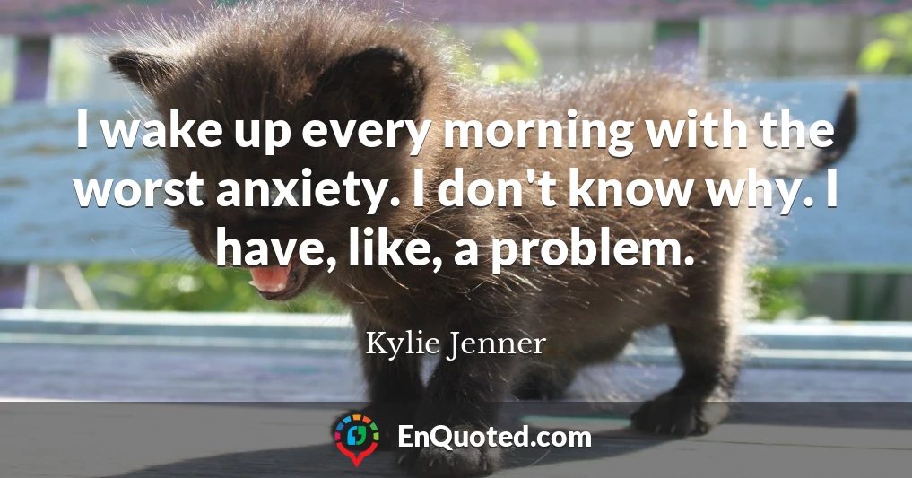 I wake up every morning with the worst anxiety. I don't know why. I have, like, a problem.