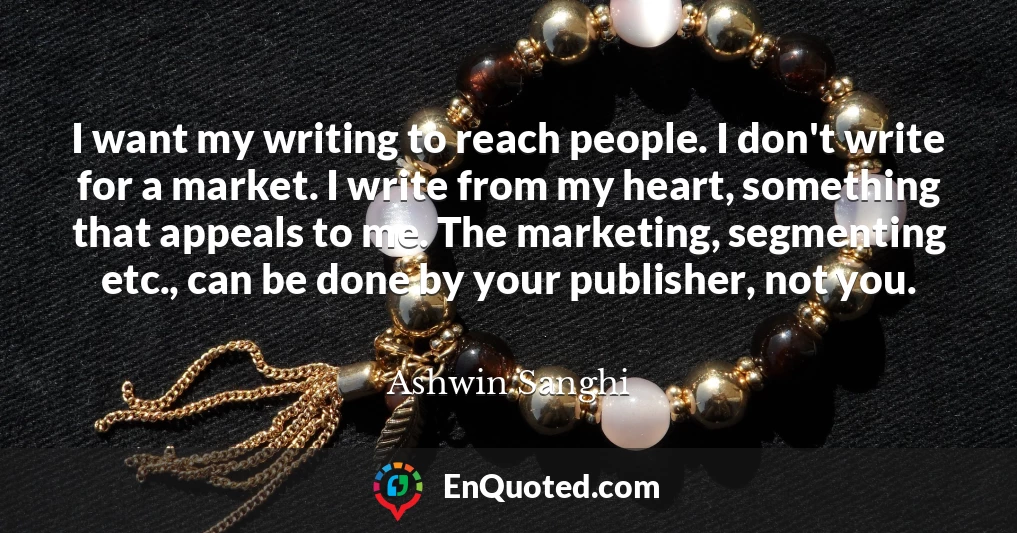 I want my writing to reach people. I don't write for a market. I write from my heart, something that appeals to me. The marketing, segmenting etc., can be done by your publisher, not you.
