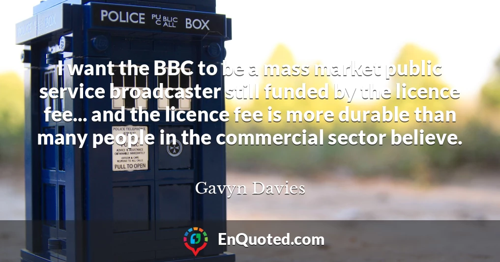 I want the BBC to be a mass market public service broadcaster still funded by the licence fee... and the licence fee is more durable than many people in the commercial sector believe.