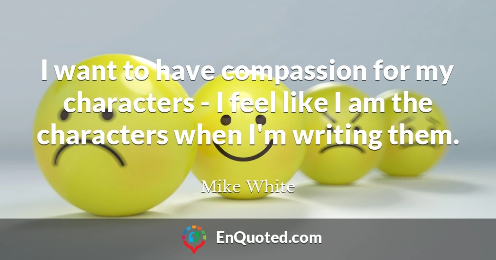 I want to have compassion for my characters - I feel like I am the characters when I'm writing them.