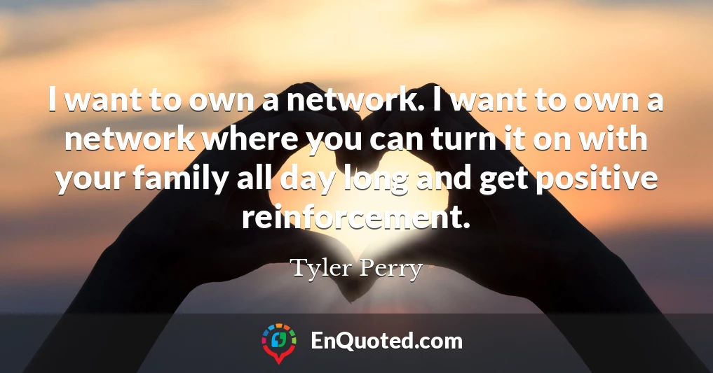 I want to own a network. I want to own a network where you can turn it on with your family all day long and get positive reinforcement.