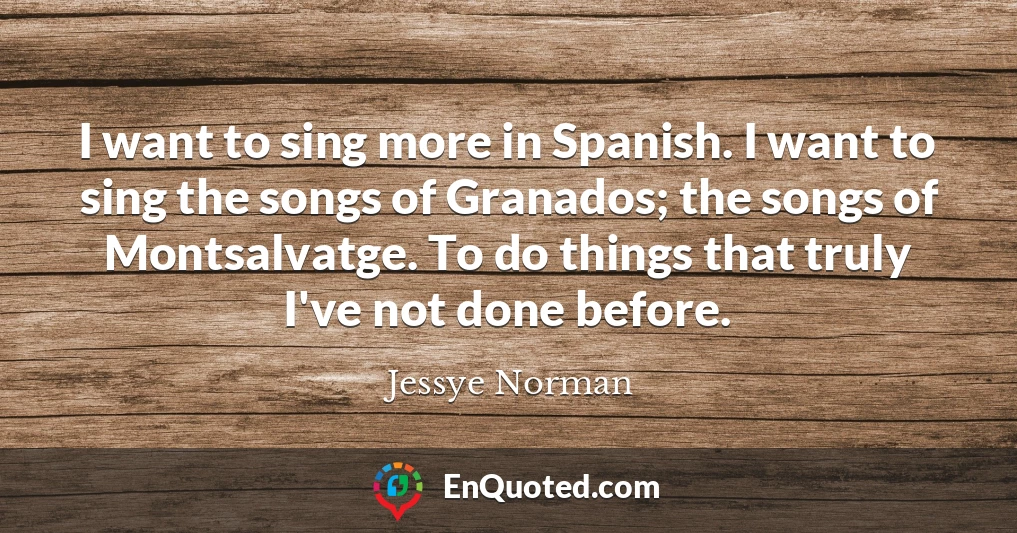 I want to sing more in Spanish. I want to sing the songs of Granados; the songs of Montsalvatge. To do things that truly I've not done before.