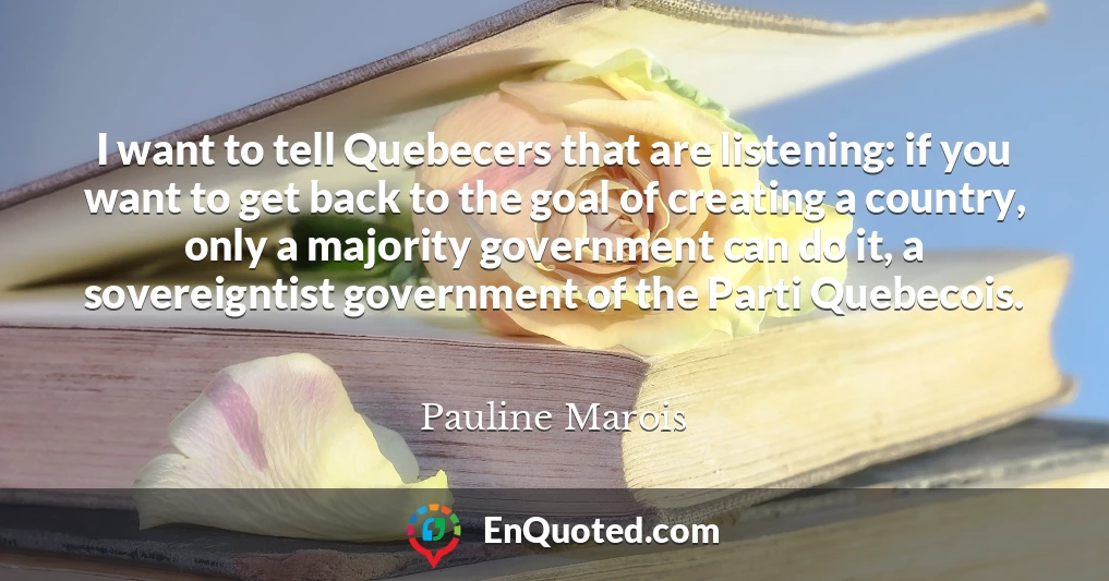 I want to tell Quebecers that are listening: if you want to get back to the goal of creating a country, only a majority government can do it, a sovereigntist government of the Parti Quebecois.
