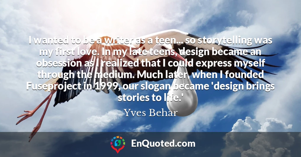 I wanted to be a writer as a teen... so storytelling was my first love. In my late teens, design became an obsession as I realized that I could express myself through the medium. Much later, when I founded Fuseproject in 1999, our slogan became 'design brings stories to life.' I wanted to be a writer as a teen... so storytelling was my first love. In my late teens, design became an obsession as I realized that I could express myself through the medium. Much later, when I founded Fuseproject in 1999, our slogan became 'design brings stories to life.'