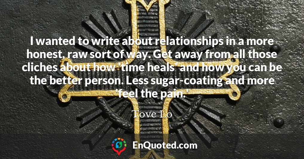 I wanted to write about relationships in a more honest, raw sort of way. Get away from all those cliches about how 'time heals' and how you can be the better person. Less sugar-coating and more 'feel the pain.' I wanted to write about relationships in a more honest, raw sort of way. Get away from all those cliches about how 'time heals' and how you can be the better person. Less sugar-coating and more 'feel the pain.'