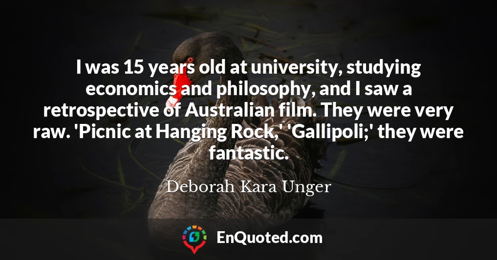 I was 15 years old at university, studying economics and philosophy, and I saw a retrospective of Australian film. They were very raw. 'Picnic at Hanging Rock,' 'Gallipoli;' they were fantastic.