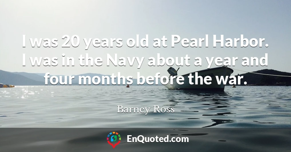 I was 20 years old at Pearl Harbor. I was in the Navy about a year and four months before the war.