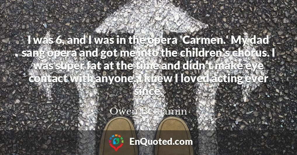 I was 6, and I was in the opera 'Carmen.' My dad sang opera and got me into the children's chorus. I was super fat at the time and didn't make eye contact with anyone. I knew I loved acting ever since.