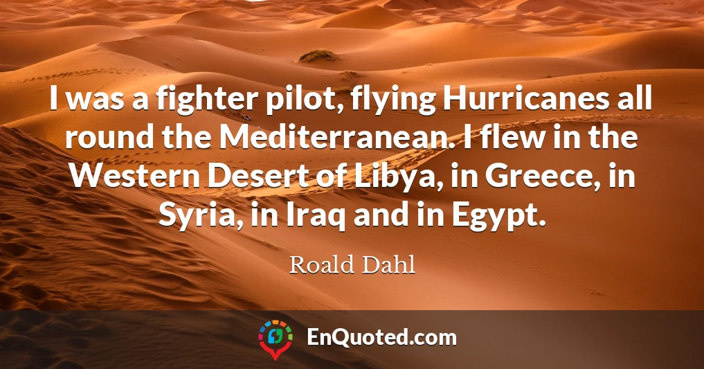 I was a fighter pilot, flying Hurricanes all round the Mediterranean. I flew in the Western Desert of Libya, in Greece, in Syria, in Iraq and in Egypt.