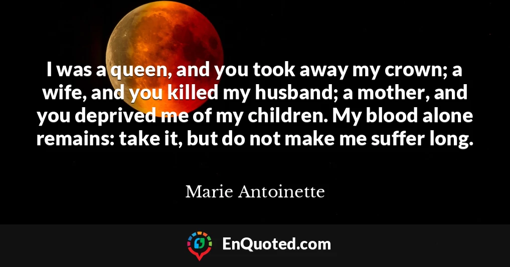 I was a queen, and you took away my crown; a wife, and you killed my husband; a mother, and you deprived me of my children. My blood alone remains: take it, but do not make me suffer long.