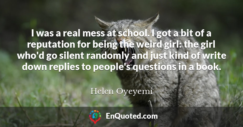 I was a real mess at school. I got a bit of a reputation for being the weird girl: the girl who'd go silent randomly and just kind of write down replies to people's questions in a book. I was a real mess at school. I got a bit of a reputation for being the weird girl: the girl who'd go silent randomly and just kind of write down replies to people's questions in a book.