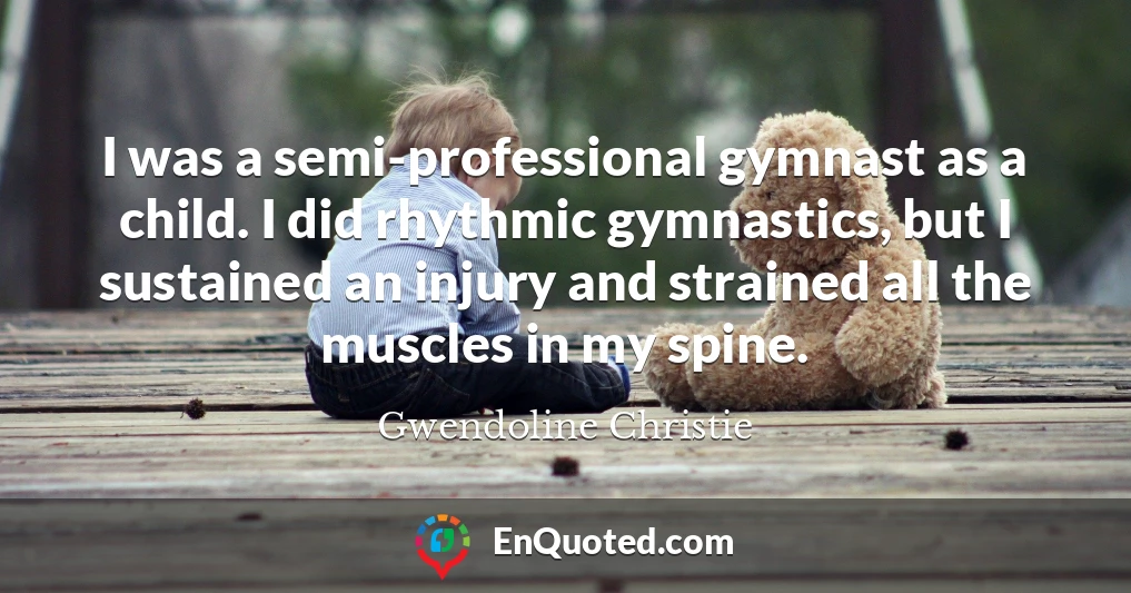 I was a semi-professional gymnast as a child. I did rhythmic gymnastics, but I sustained an injury and strained all the muscles in my spine.