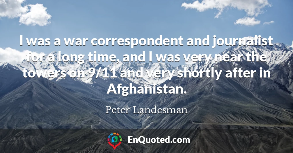 I was a war correspondent and journalist for a long time, and I was very near the towers on 9/11 and very shortly after in Afghanistan.