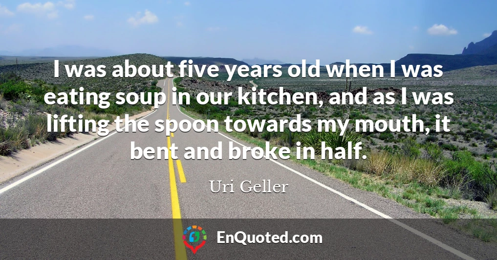 I was about five years old when I was eating soup in our kitchen, and as I was lifting the spoon towards my mouth, it bent and broke in half.
