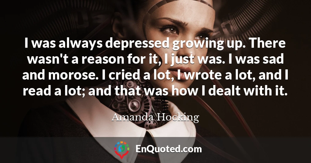 I was always depressed growing up. There wasn't a reason for it, I just was. I was sad and morose. I cried a lot, I wrote a lot, and I read a lot; and that was how I dealt with it.