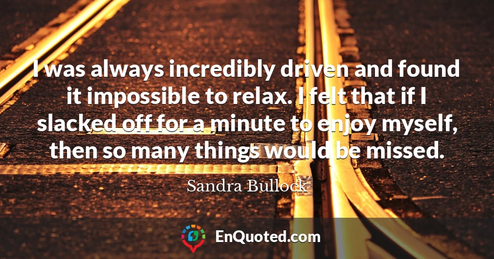 I was always incredibly driven and found it impossible to relax. I felt that if I slacked off for a minute to enjoy myself, then so many things would be missed. I was always incredibly driven and found it impossible to relax. I felt that if I slacked off for a minute to enjoy myself, then so many things would be missed.
