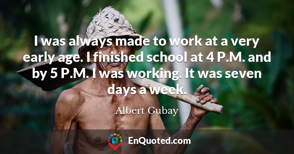 I was always made to work at a very early age. I finished school at 4 P.M. and by 5 P.M. I was working. It was seven days a week.