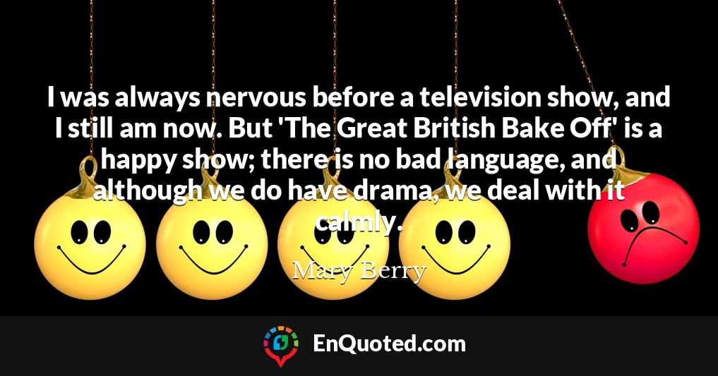 I was always nervous before a television show, and I still am now. But 'The Great British Bake Off' is a happy show; there is no bad language, and although we do have drama, we deal with it calmly.